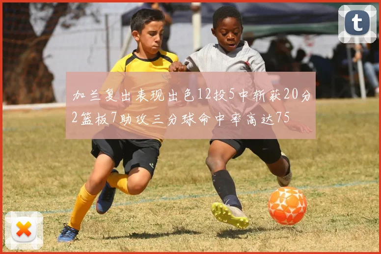 加兰复出表现出色12投5中斩获20分2篮板7助攻三分球命中率高达75