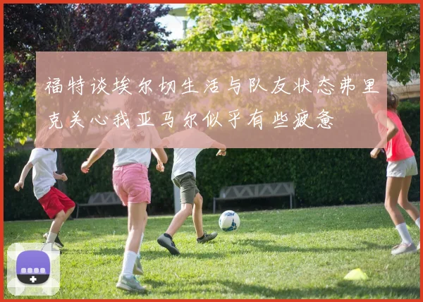 福特谈埃尔切生活与队友状态弗里克关心我亚马尔似乎有些疲惫