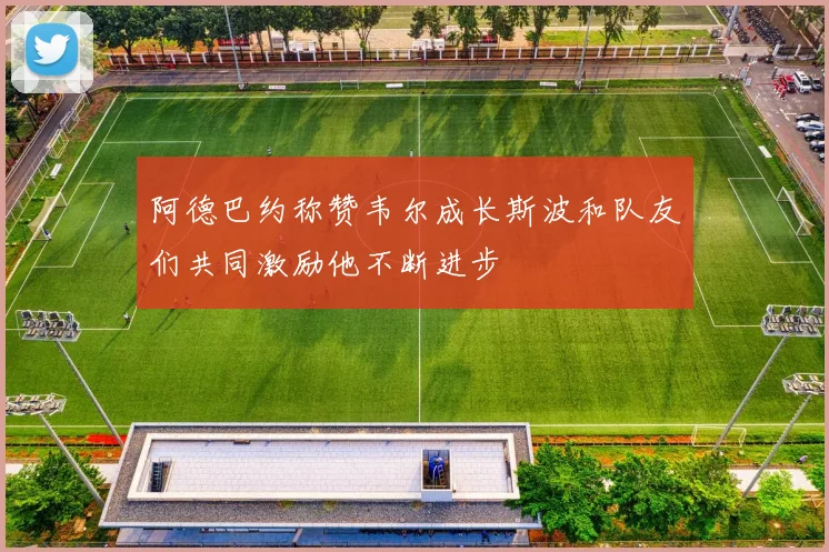 阿德巴约称赞韦尔成长斯波和队友们共同激励他不断进步