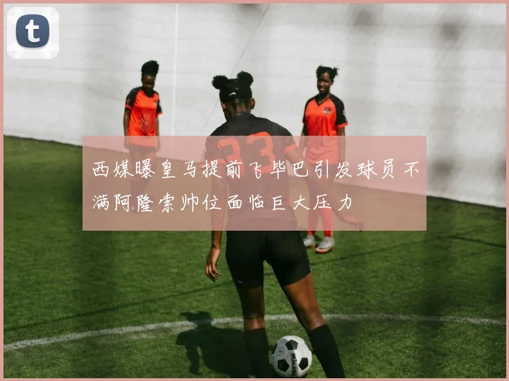 西媒曝皇马提前飞毕巴引发球员不满阿隆索帅位面临巨大压力
