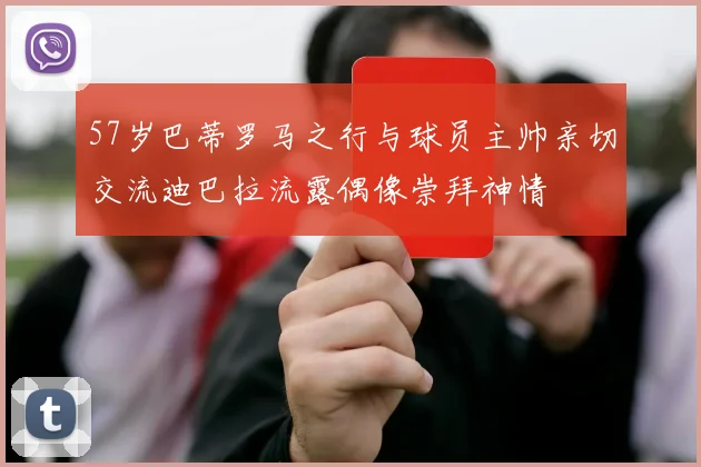 57岁巴蒂罗马之行与球员主帅亲切交流迪巴拉流露偶像崇拜神情