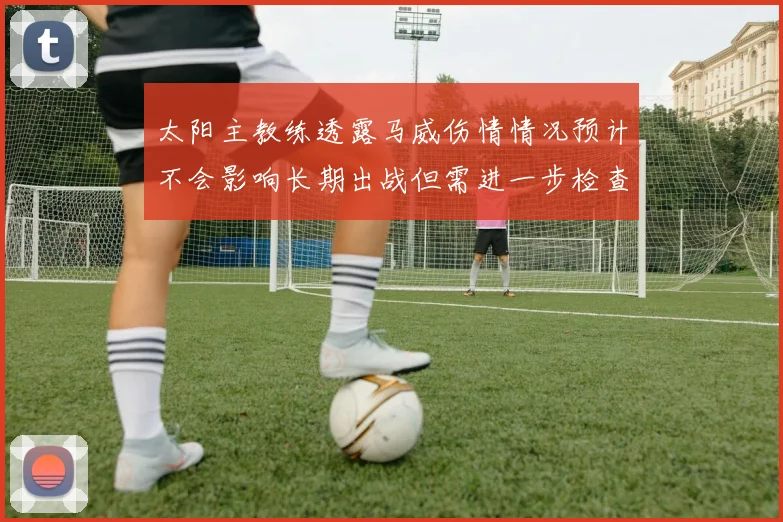 太阳主教练透露马威伤情情况预计不会影响长期出战但需进一步检查确认