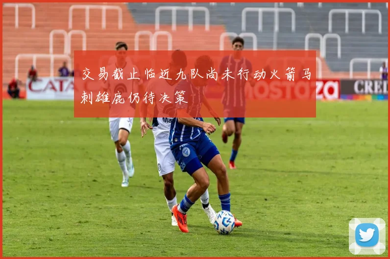 交易截止临近九队尚未行动火箭马刺雄鹿仍待决策