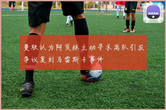 曼联认为阿莫林主动寻求离队引发争议复刻马雷斯卡事件