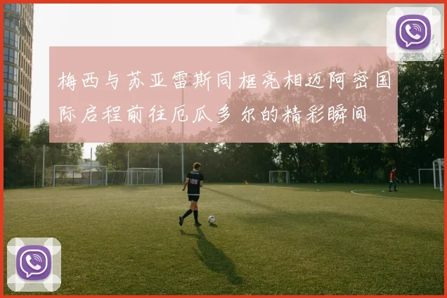 梅西与苏亚雷斯同框亮相迈阿密国际启程前往厄瓜多尔的精彩瞬间