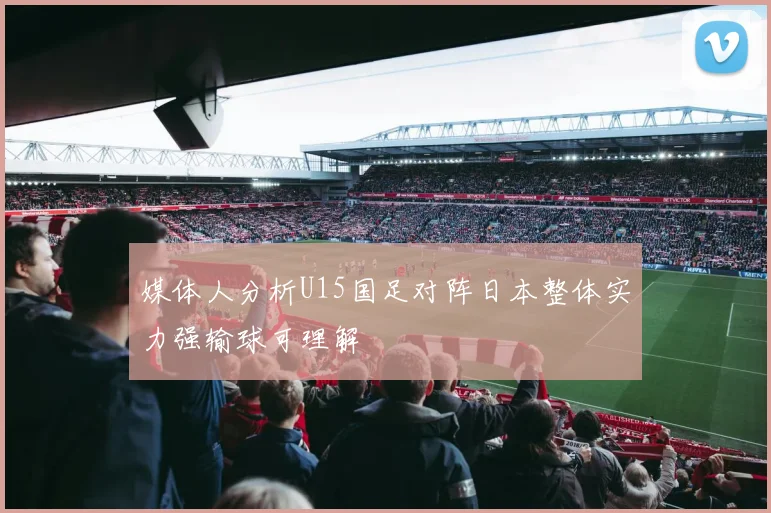 媒体人分析U15国足对阵日本整体实力强输球可理解