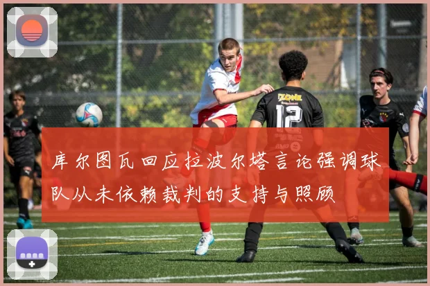 库尔图瓦回应拉波尔塔言论强调球队从未依赖裁判的支持与照顾