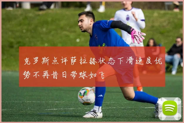 克罗斯点评萨拉赫状态下滑速度优势不再昔日带球如飞