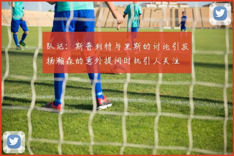 队记：斯普利特与里斯的讨论引发杨瀚森的意外提问时机引人关注