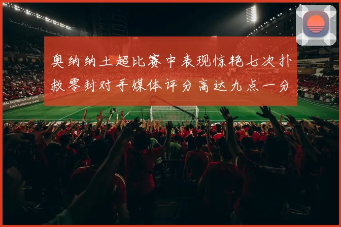 奥纳纳土超比赛中表现惊艳七次扑救零封对手媒体评分高达九点一分