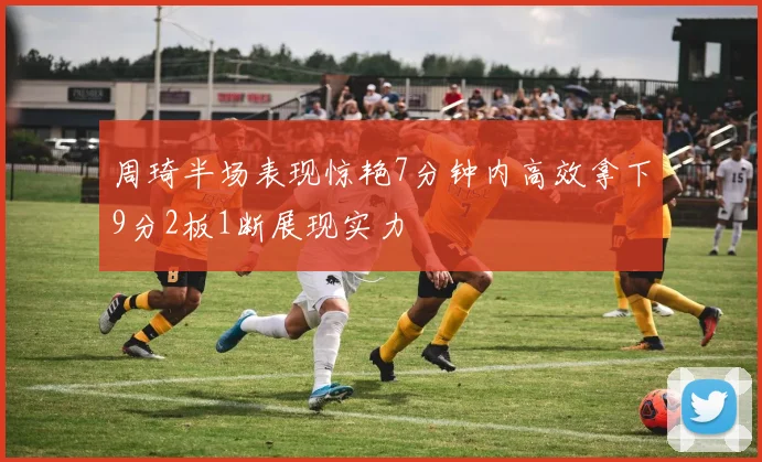 周琦半场表现惊艳7分钟内高效拿下9分2板1断展现实力