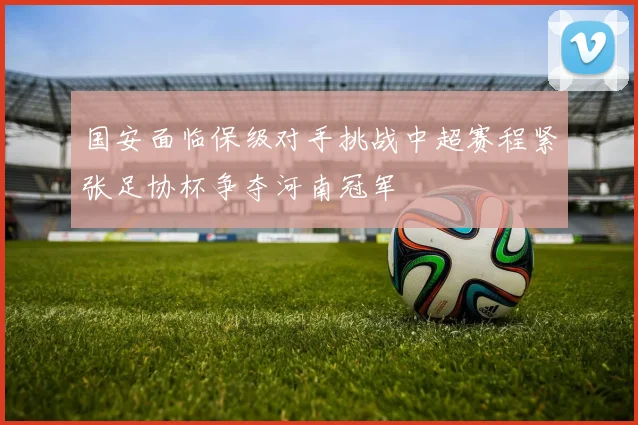 国安面临保级对手挑战中超赛程紧张足协杯争夺河南冠军