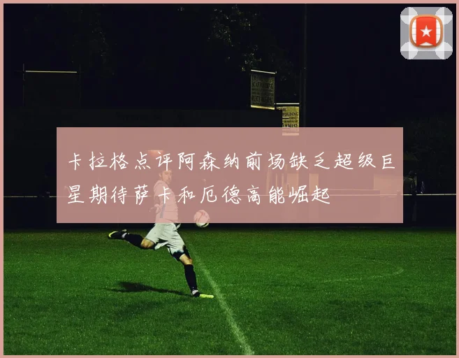 卡拉格点评阿森纳前场缺乏超级巨星期待萨卡和厄德高能崛起