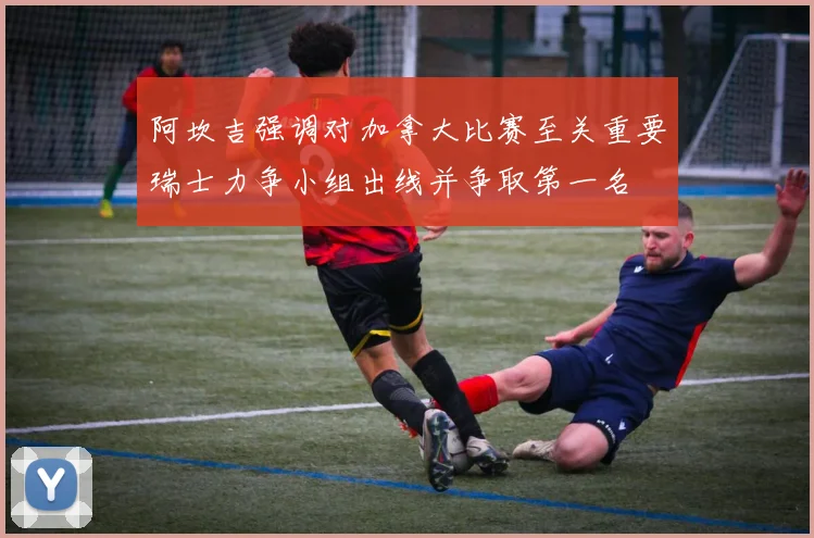 阿坎吉强调对加拿大比赛至关重要瑞士力争小组出线并争取第一名