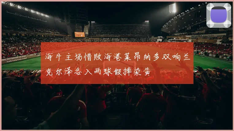 海牛主场惜败海港莱昂纳多双响兰克尔泽各入两球假摔染黄