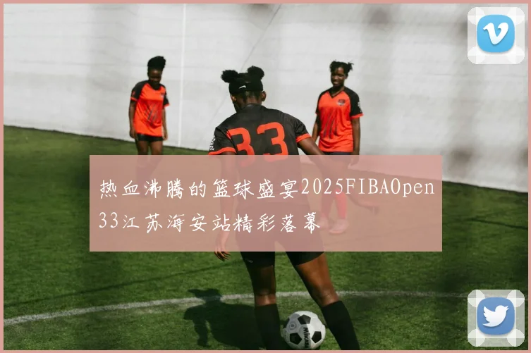 热血沸腾的篮球盛宴2025FIBAOpen33江苏海安站精彩落幕