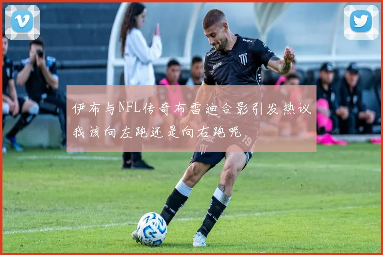 伊布与NFL传奇布雷迪合影引发热议我该向左跑还是向右跑呢