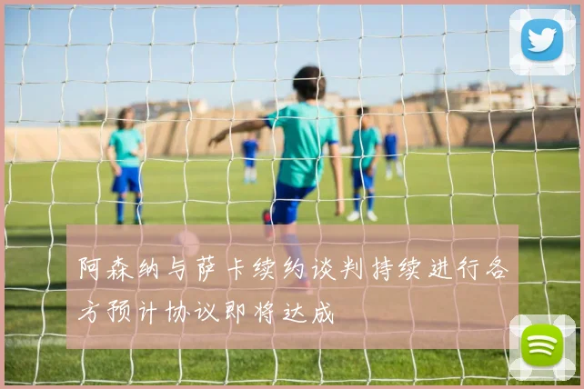 阿森纳与萨卡续约谈判持续进行各方预计协议即将达成