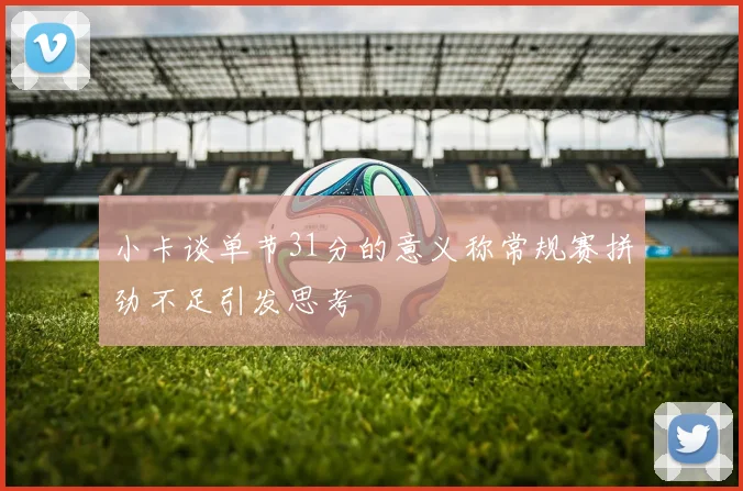 小卡谈单节31分的意义称常规赛拼劲不足引发思考