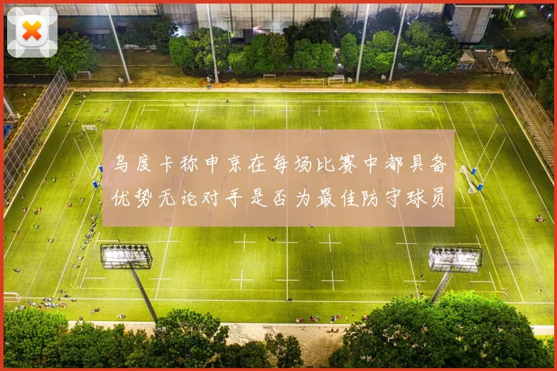 乌度卡称申京在每场比赛中都具备优势无论对手是否为最佳防守球员