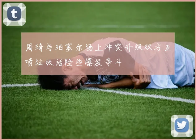 周琦与珀塞尔场上冲突升级双方互喷垃圾话险些爆发争斗