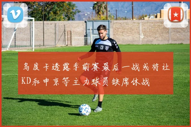 乌度卡透露季前赛最后一战或将让KD和申京等主力球员缺席休战