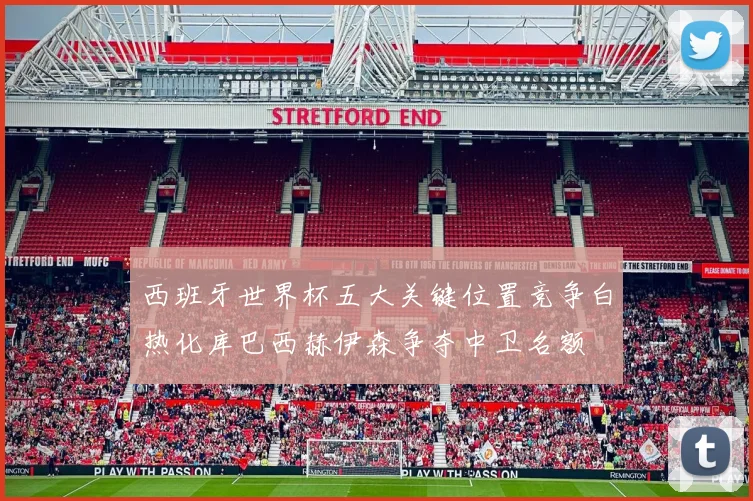 西班牙世界杯五大关键位置竞争白热化库巴西赫伊森争夺中卫名额