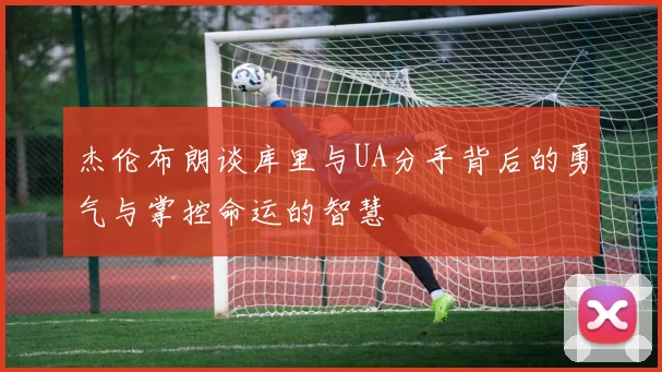 杰伦布朗谈库里与UA分手背后的勇气与掌控命运的智慧