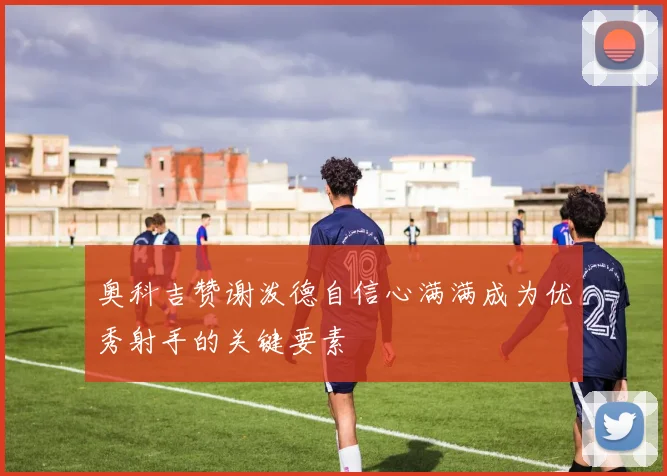 奥科吉赞谢泼德自信心满满成为优秀射手的关键要素