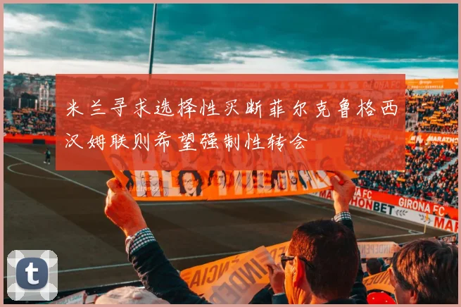米兰寻求选择性买断菲尔克鲁格西汉姆联则希望强制性转会