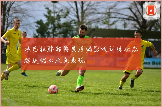 迪巴拉膝部再度疼痛影响训练状态球迷忧心未来表现