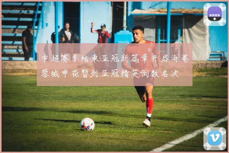 中超赛季结束亚冠新篇章开启海港蓉城申花暂列亚冠精英倒数名次