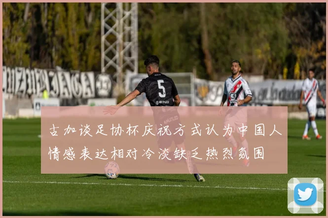 古加谈足协杯庆祝方式认为中国人情感表达相对冷淡缺乏热烈氛围