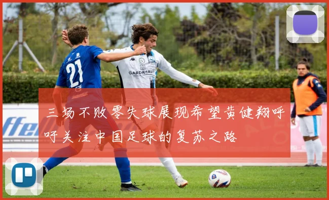 三场不败零失球展现希望黄健翔呼吁关注中国足球的复苏之路