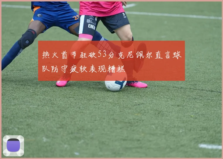 热火首节狂砍53分克尼佩尔直言球队防守疲软表现糟糕
