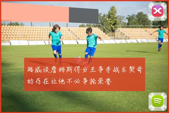 路威谈詹姆斯得分王争夺战东契奇的存在让他不必争抢荣誉