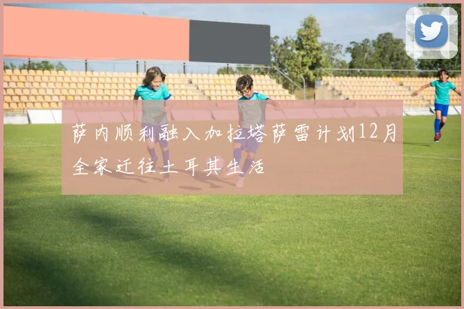 萨内顺利融入加拉塔萨雷计划12月全家迁往土耳其生活