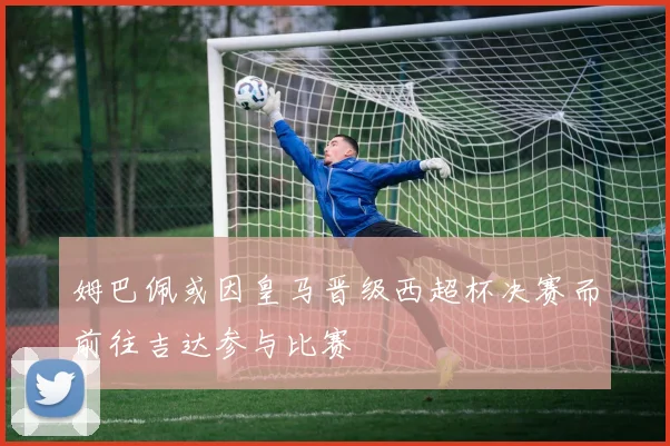 姆巴佩或因皇马晋级西超杯决赛而前往吉达参与比赛