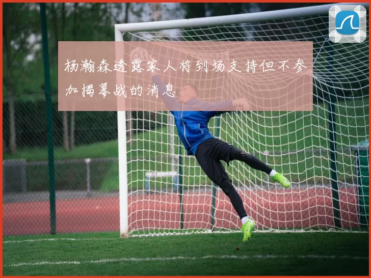 杨瀚森透露家人将到场支持但不参加揭幕战的消息