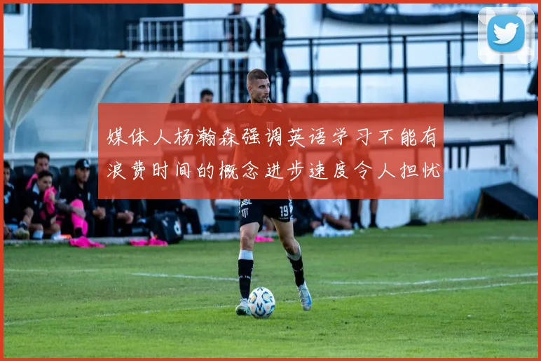 媒体人杨瀚森强调英语学习不能有浪费时间的概念进步速度令人担忧
