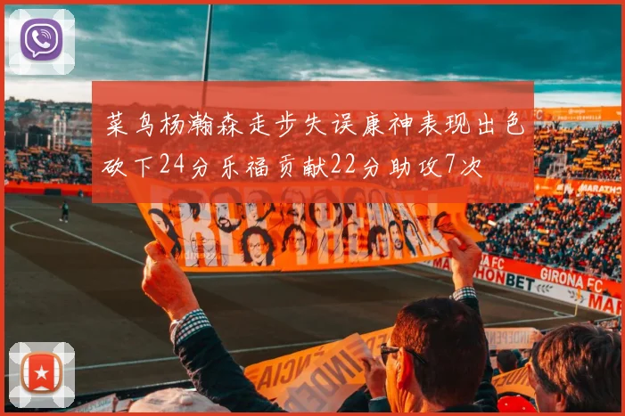 菜鸟杨瀚森走步失误康神表现出色砍下24分乐福贡献22分助攻7次