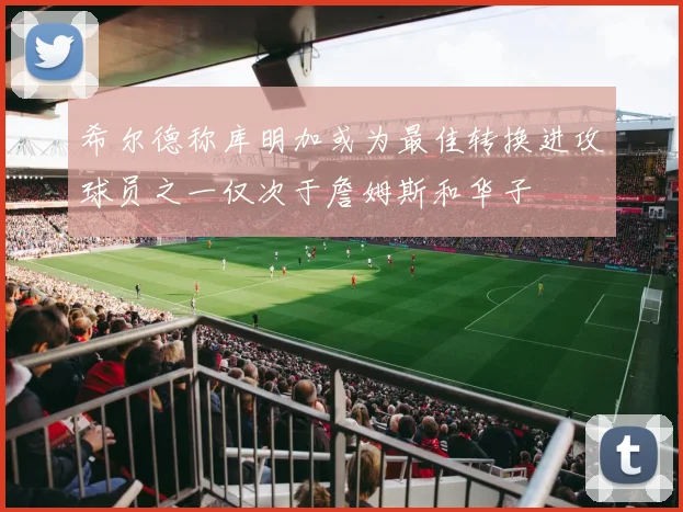 希尔德称库明加或为最佳转换进攻球员之一仅次于詹姆斯和华子