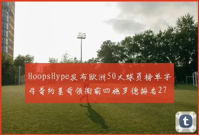 HoopsHype发布欧洲50大球员榜单字母哥约基奇领衔前四施罗德排名27