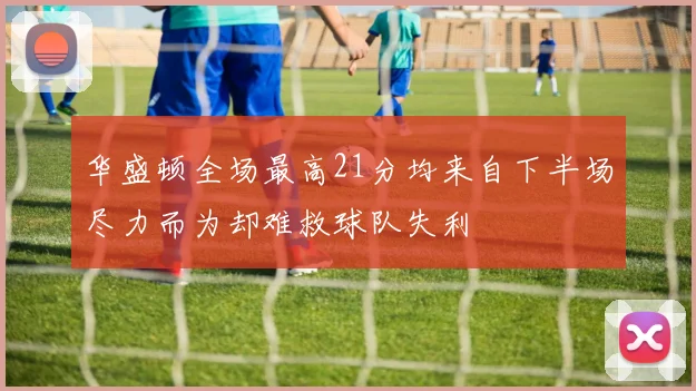 华盛顿全场最高21分均来自下半场尽力而为却难救球队失利