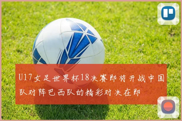 U17女足世界杯18决赛即将开战中国队对阵巴西队的精彩对决在即